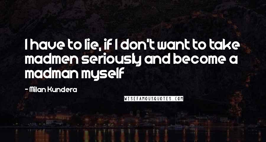 Milan Kundera Quotes: I have to lie, if I don't want to take madmen seriously and become a madman myself