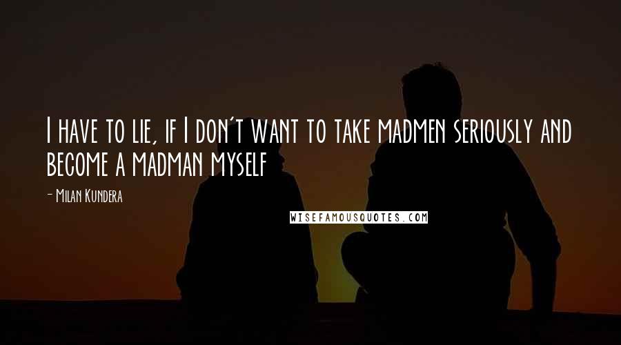 Milan Kundera Quotes: I have to lie, if I don't want to take madmen seriously and become a madman myself