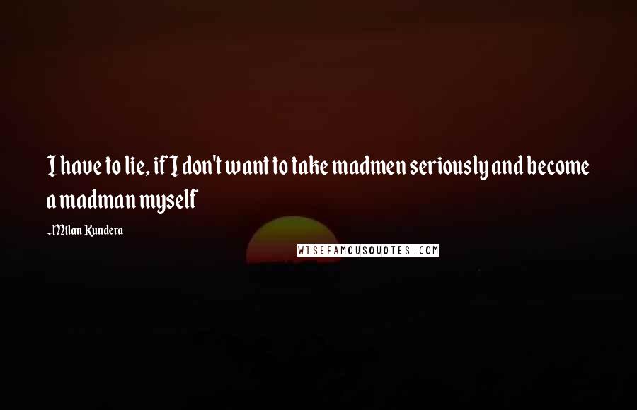 Milan Kundera Quotes: I have to lie, if I don't want to take madmen seriously and become a madman myself