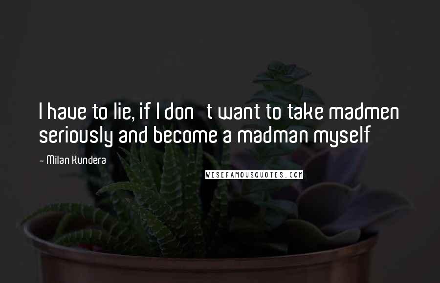 Milan Kundera Quotes: I have to lie, if I don't want to take madmen seriously and become a madman myself