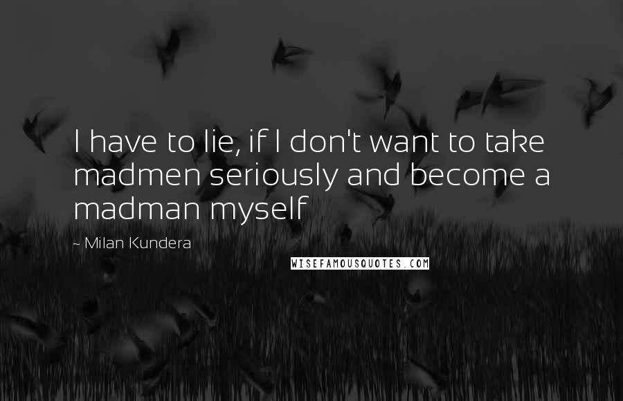 Milan Kundera Quotes: I have to lie, if I don't want to take madmen seriously and become a madman myself