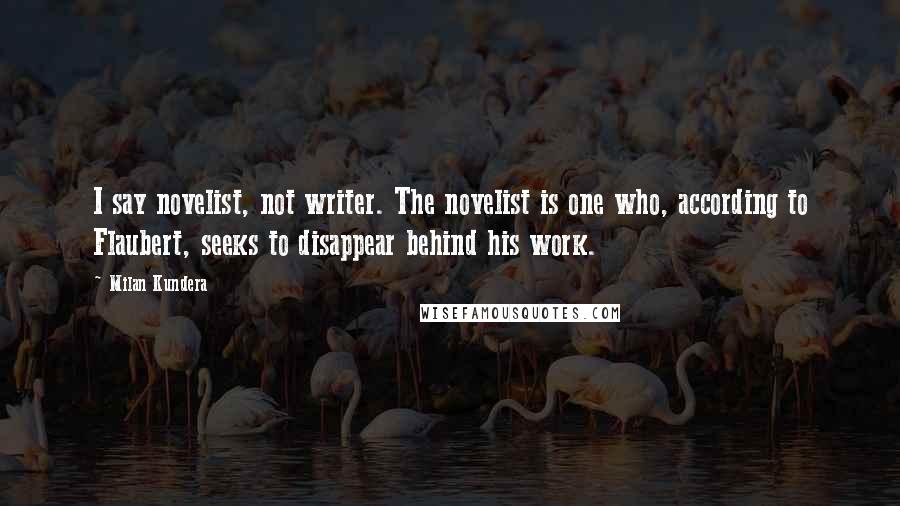 Milan Kundera Quotes: I say novelist, not writer. The novelist is one who, according to Flaubert, seeks to disappear behind his work.