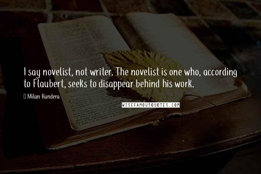 Milan Kundera Quotes: I say novelist, not writer. The novelist is one who, according to Flaubert, seeks to disappear behind his work.