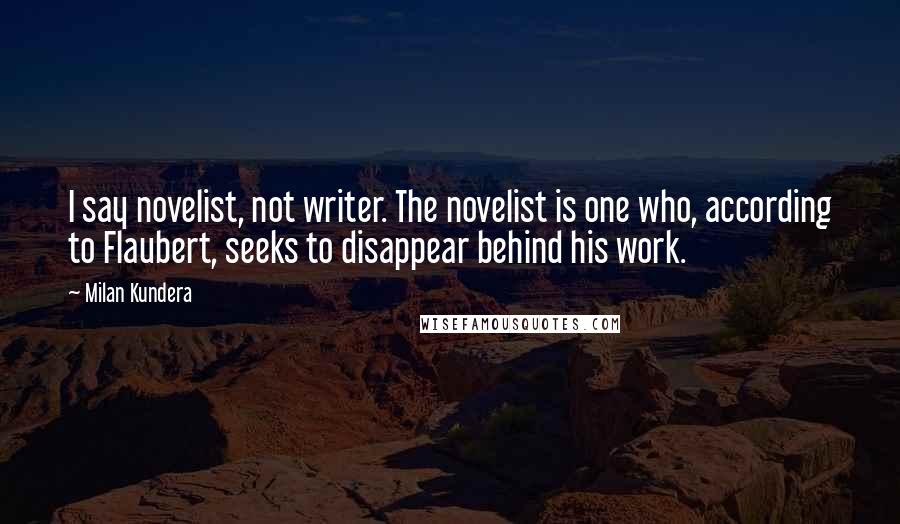 Milan Kundera Quotes: I say novelist, not writer. The novelist is one who, according to Flaubert, seeks to disappear behind his work.