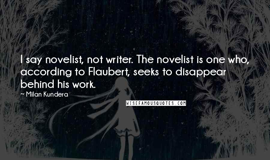 Milan Kundera Quotes: I say novelist, not writer. The novelist is one who, according to Flaubert, seeks to disappear behind his work.