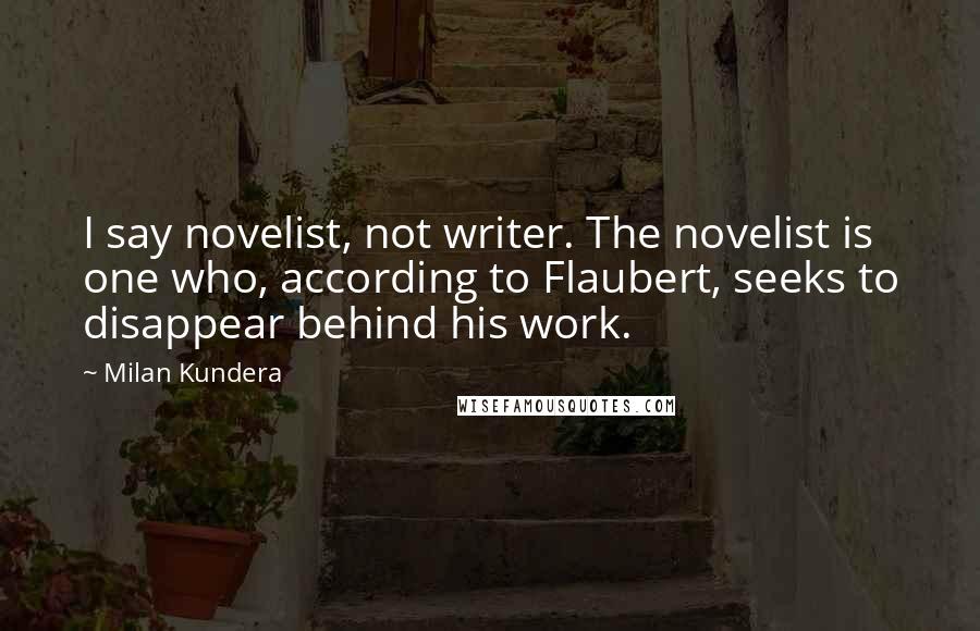 Milan Kundera Quotes: I say novelist, not writer. The novelist is one who, according to Flaubert, seeks to disappear behind his work.