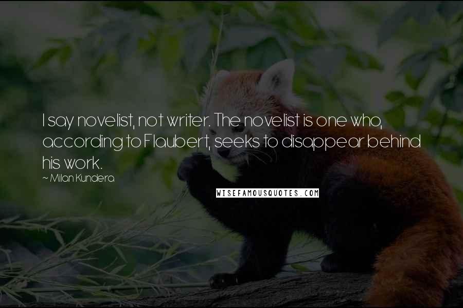 Milan Kundera Quotes: I say novelist, not writer. The novelist is one who, according to Flaubert, seeks to disappear behind his work.