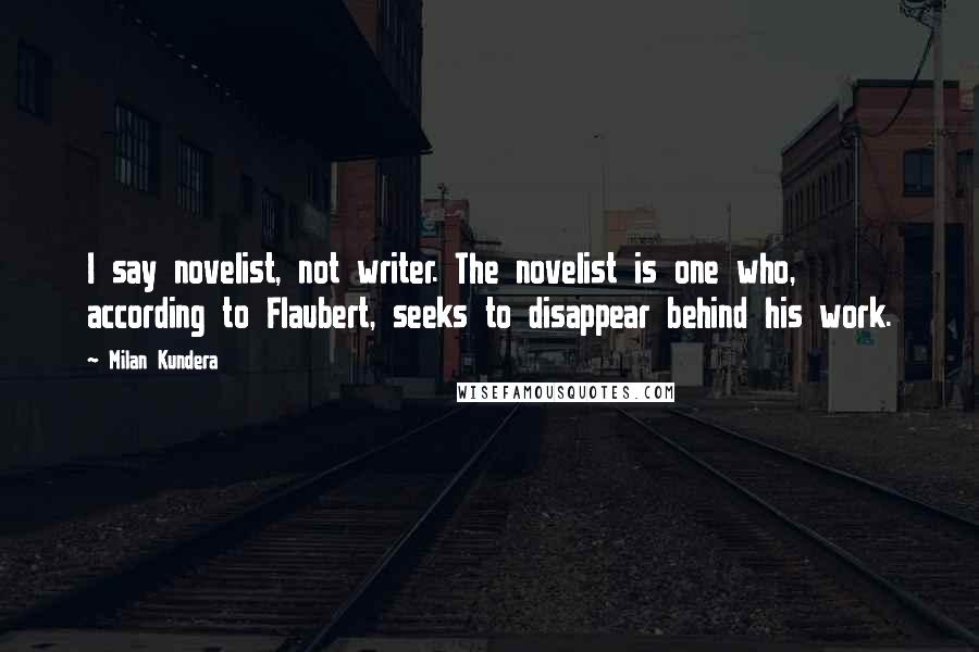 Milan Kundera Quotes: I say novelist, not writer. The novelist is one who, according to Flaubert, seeks to disappear behind his work.