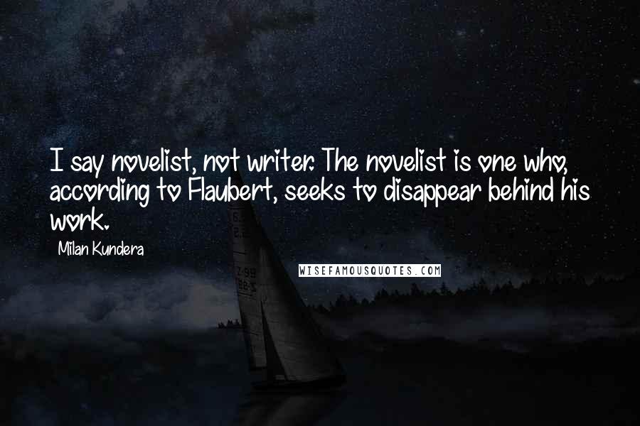 Milan Kundera Quotes: I say novelist, not writer. The novelist is one who, according to Flaubert, seeks to disappear behind his work.