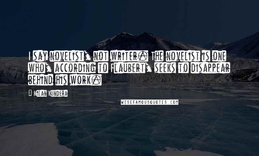 Milan Kundera Quotes: I say novelist, not writer. The novelist is one who, according to Flaubert, seeks to disappear behind his work.