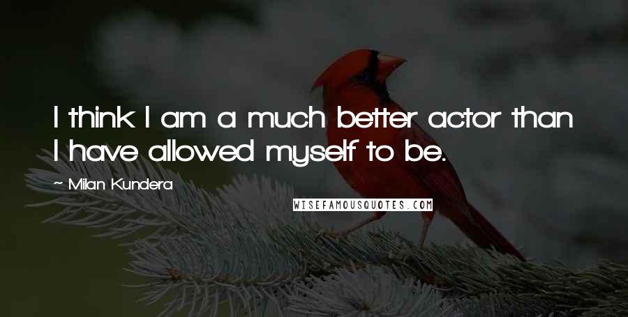 Milan Kundera Quotes: I think I am a much better actor than I have allowed myself to be.