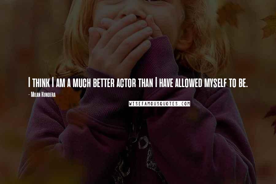 Milan Kundera Quotes: I think I am a much better actor than I have allowed myself to be.