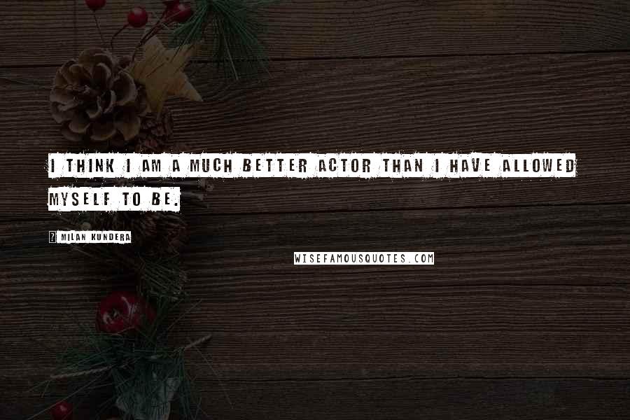 Milan Kundera Quotes: I think I am a much better actor than I have allowed myself to be.