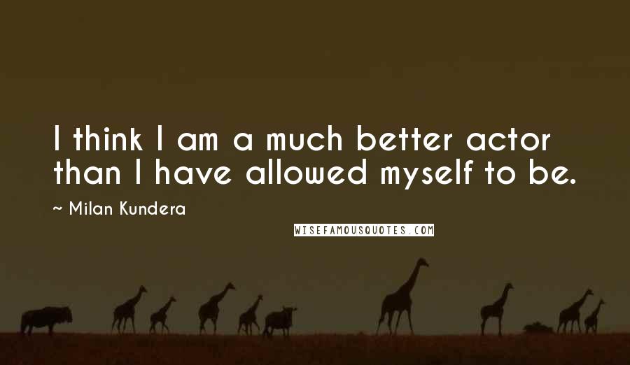 Milan Kundera Quotes: I think I am a much better actor than I have allowed myself to be.