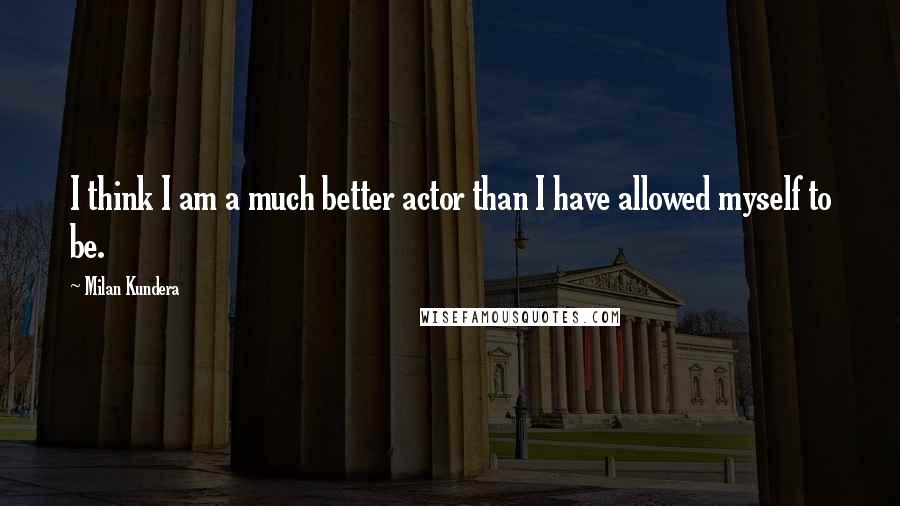 Milan Kundera Quotes: I think I am a much better actor than I have allowed myself to be.