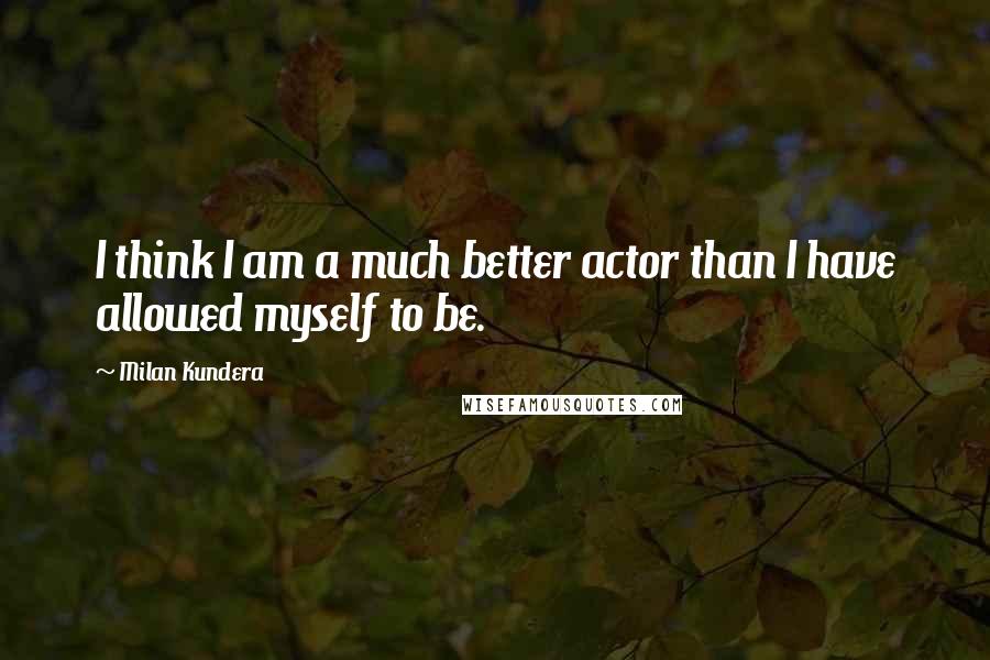 Milan Kundera Quotes: I think I am a much better actor than I have allowed myself to be.