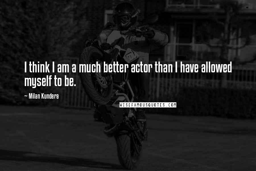 Milan Kundera Quotes: I think I am a much better actor than I have allowed myself to be.