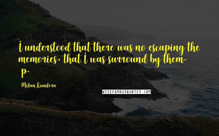 Milan Kundera Quotes: I understood that there was no escaping the memories, that I was surround by them. (p.30)
