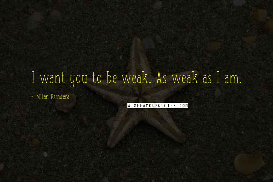 Milan Kundera Quotes: I want you to be weak. As weak as I am.
