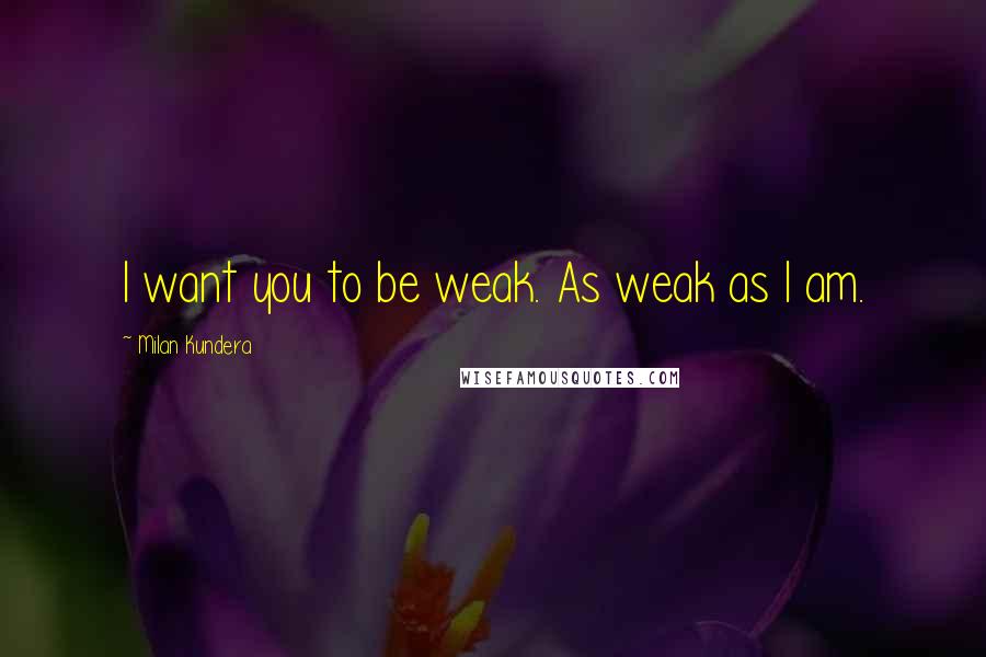 Milan Kundera Quotes: I want you to be weak. As weak as I am.