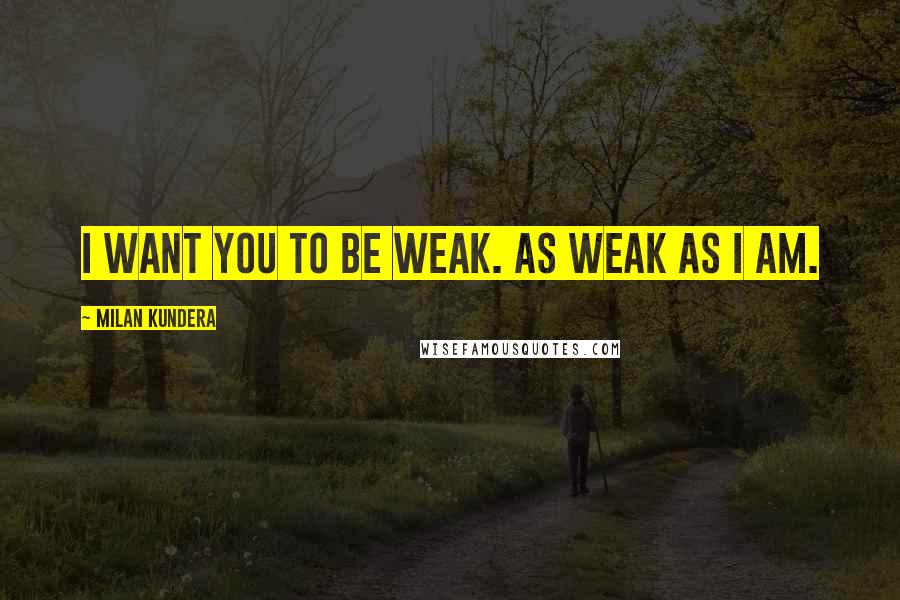 Milan Kundera Quotes: I want you to be weak. As weak as I am.