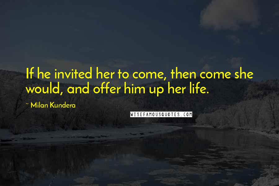 Milan Kundera Quotes: If he invited her to come, then come she would, and offer him up her life.