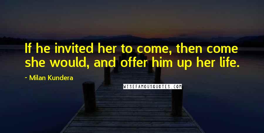 Milan Kundera Quotes: If he invited her to come, then come she would, and offer him up her life.
