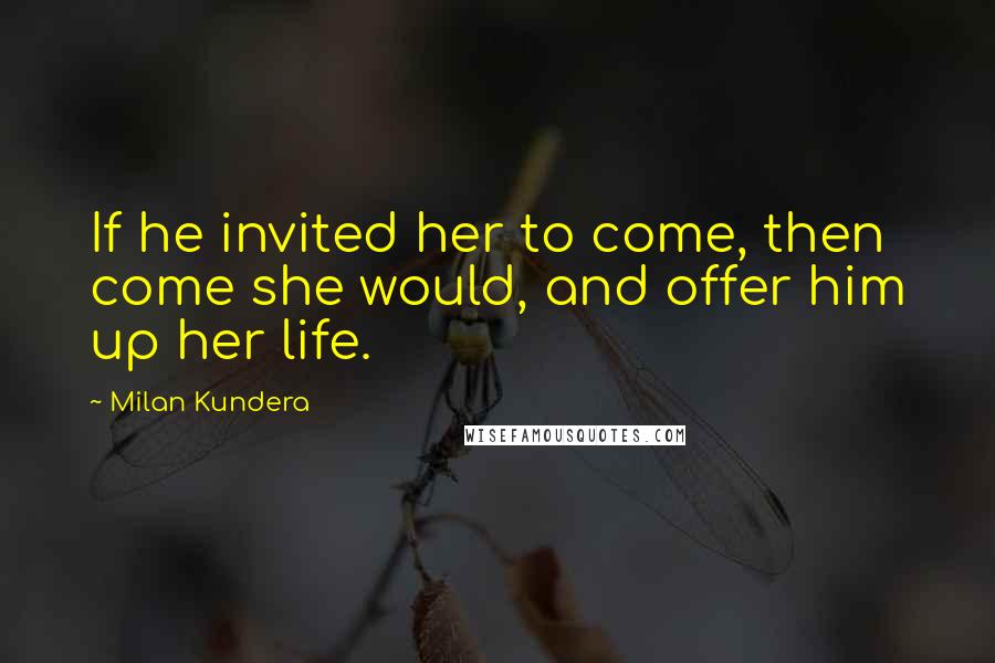 Milan Kundera Quotes: If he invited her to come, then come she would, and offer him up her life.