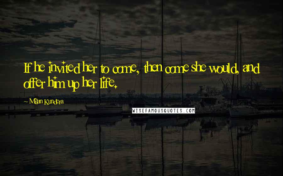 Milan Kundera Quotes: If he invited her to come, then come she would, and offer him up her life.