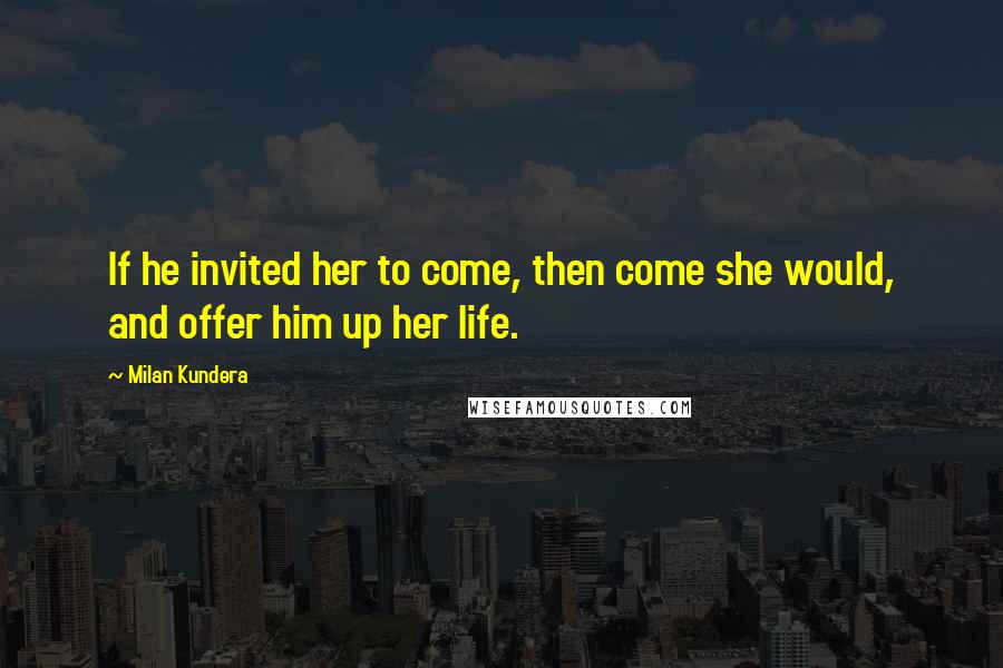 Milan Kundera Quotes: If he invited her to come, then come she would, and offer him up her life.