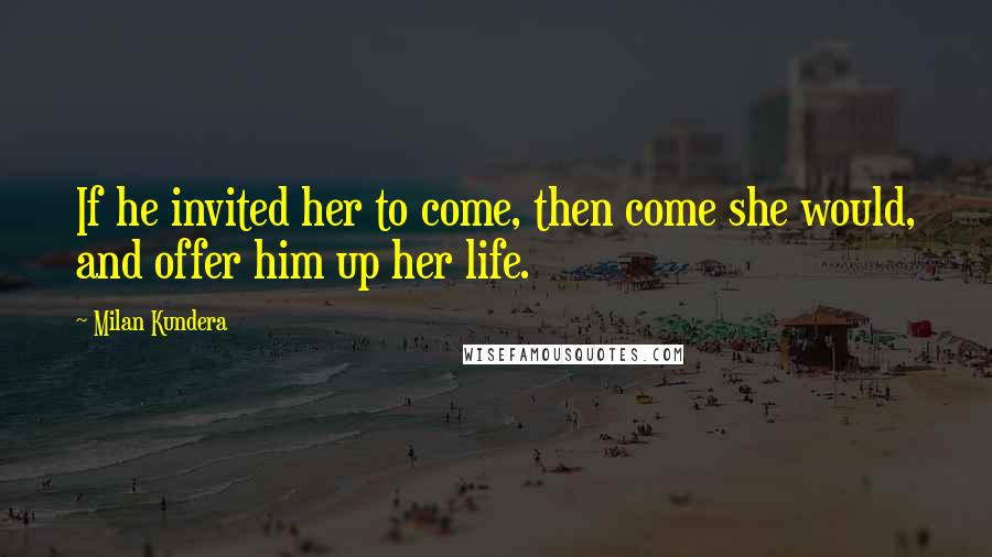 Milan Kundera Quotes: If he invited her to come, then come she would, and offer him up her life.