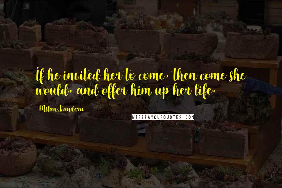 Milan Kundera Quotes: If he invited her to come, then come she would, and offer him up her life.