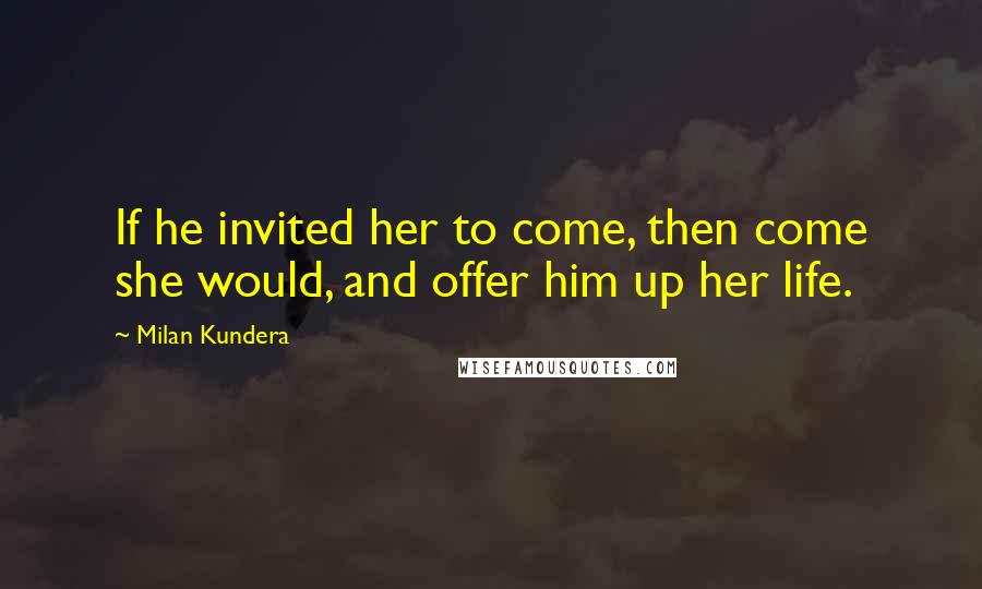 Milan Kundera Quotes: If he invited her to come, then come she would, and offer him up her life.