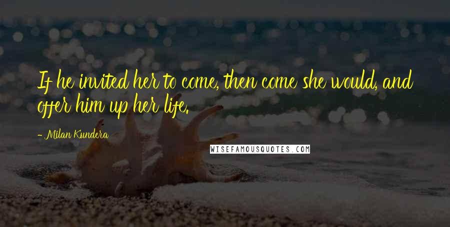 Milan Kundera Quotes: If he invited her to come, then come she would, and offer him up her life.