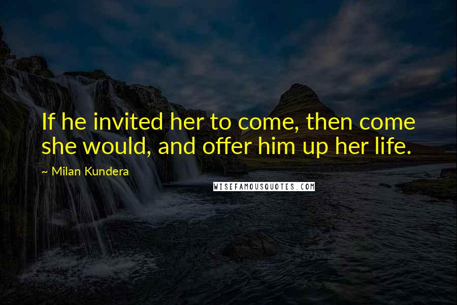 Milan Kundera Quotes: If he invited her to come, then come she would, and offer him up her life.