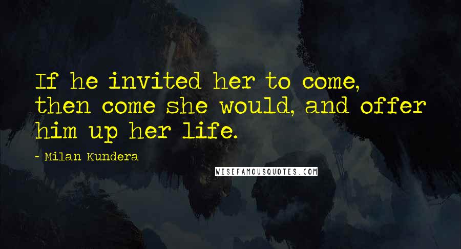 Milan Kundera Quotes: If he invited her to come, then come she would, and offer him up her life.