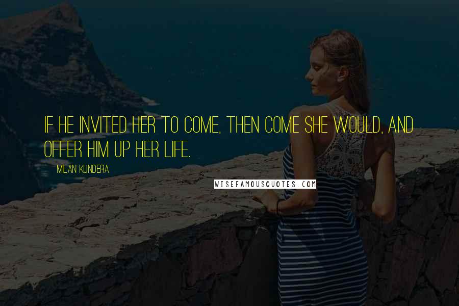 Milan Kundera Quotes: If he invited her to come, then come she would, and offer him up her life.