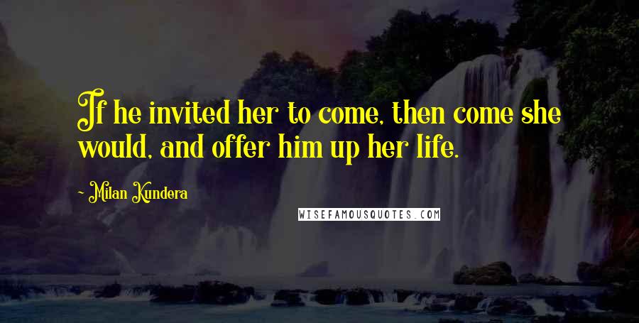 Milan Kundera Quotes: If he invited her to come, then come she would, and offer him up her life.
