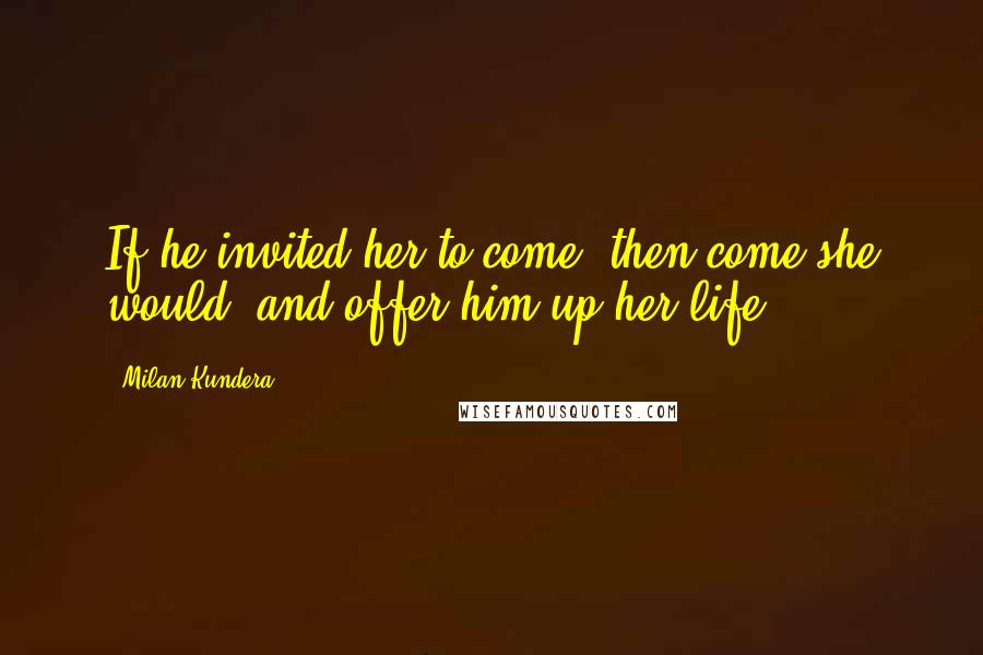 Milan Kundera Quotes: If he invited her to come, then come she would, and offer him up her life.