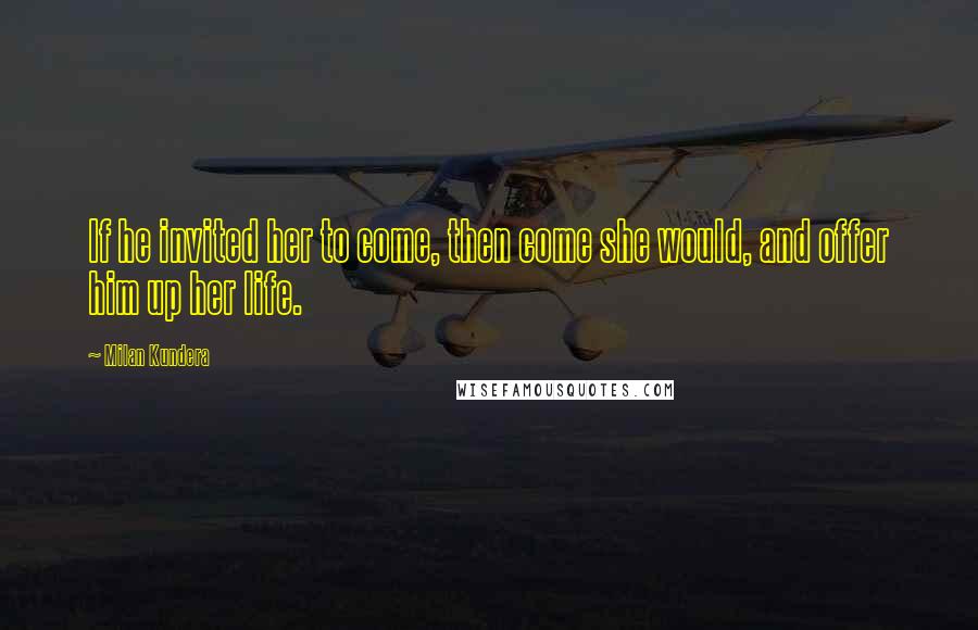 Milan Kundera Quotes: If he invited her to come, then come she would, and offer him up her life.