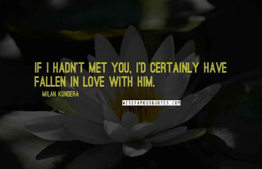 Milan Kundera Quotes: If I hadn't met you, I'd certainly have fallen in love with him.