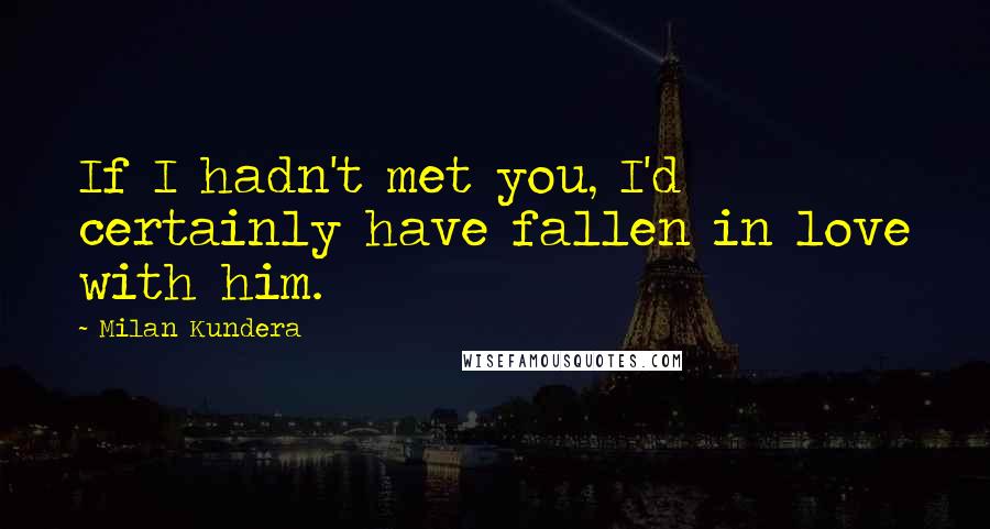 Milan Kundera Quotes: If I hadn't met you, I'd certainly have fallen in love with him.