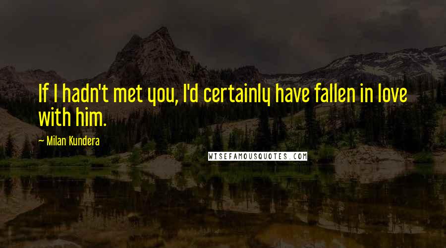 Milan Kundera Quotes: If I hadn't met you, I'd certainly have fallen in love with him.