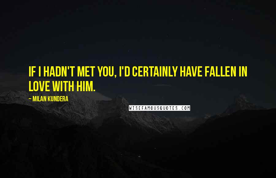 Milan Kundera Quotes: If I hadn't met you, I'd certainly have fallen in love with him.