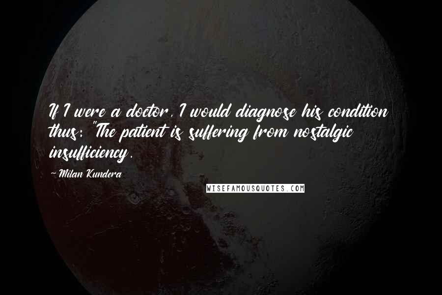 Milan Kundera Quotes: If I were a doctor, I would diagnose his condition thus: "The patient is suffering from nostalgic insufficiency.