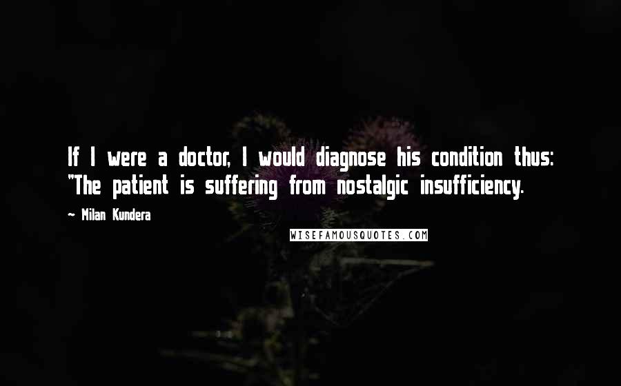 Milan Kundera Quotes: If I were a doctor, I would diagnose his condition thus: "The patient is suffering from nostalgic insufficiency.