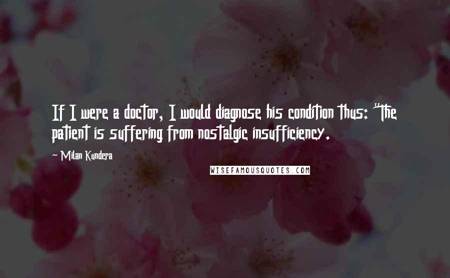 Milan Kundera Quotes: If I were a doctor, I would diagnose his condition thus: "The patient is suffering from nostalgic insufficiency.