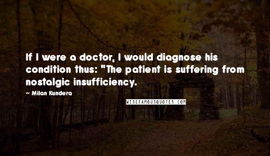 Milan Kundera Quotes: If I were a doctor, I would diagnose his condition thus: "The patient is suffering from nostalgic insufficiency.