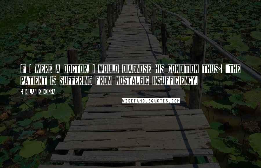 Milan Kundera Quotes: If I were a doctor, I would diagnose his condition thus: "The patient is suffering from nostalgic insufficiency.