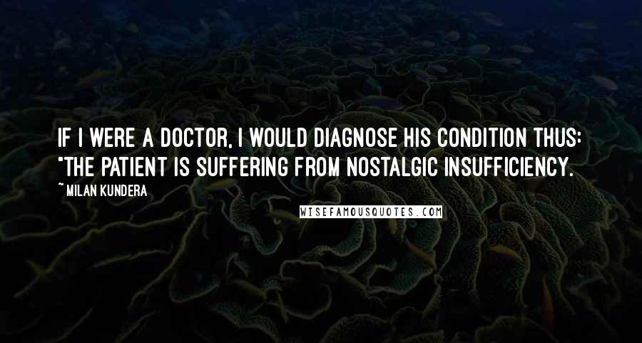 Milan Kundera Quotes: If I were a doctor, I would diagnose his condition thus: "The patient is suffering from nostalgic insufficiency.